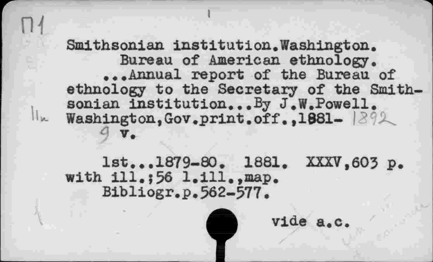 ﻿Smithsonian institutіon.Washington. Bureau of American ethnology.
...Annual report of the Bureau of ethnology to the Secretary of the Smith sonian institution...By J.W.Powell. Washington,Gov .print.off. ,1881- I
V.
1st...1879-80. 1881. XXXV,60? p. with ill.î56 1.ill.,map.
Bibliogr.p.562-577.
vide a.c.